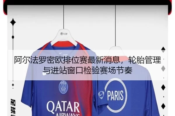 阿尔法罗密欧排位赛最新消息，轮胎管理与进站窗口检验赛场节奏