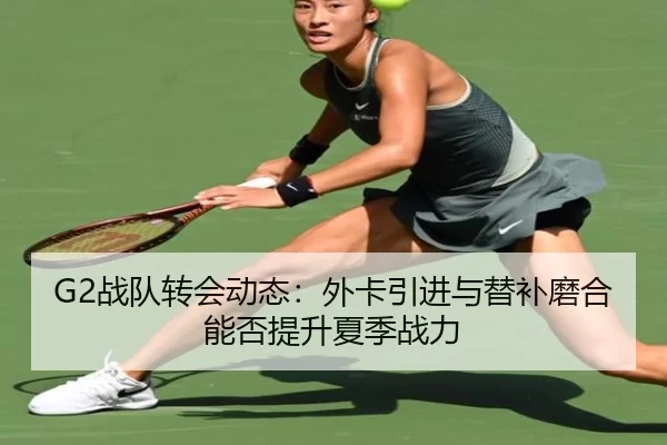 G2战队转会动态：外卡引进与替补磨合能否提升夏季战力